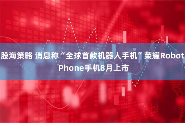 股海策略 消息称“全球首款机器人手机”荣耀Robot Phone手机8月上市