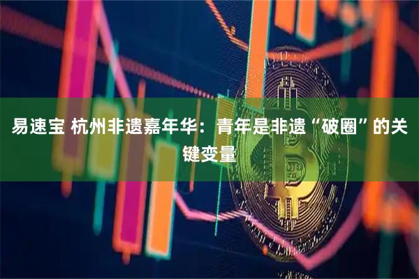 易速宝 杭州非遗嘉年华：青年是非遗“破圈”的关键变量