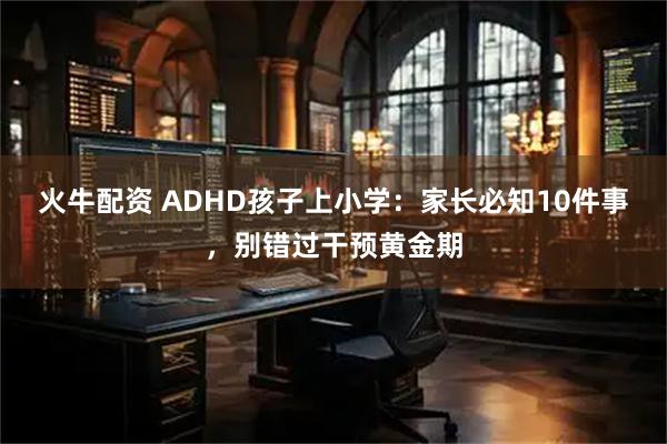 火牛配资 ADHD孩子上小学：家长必知10件事，别错过干预黄金期