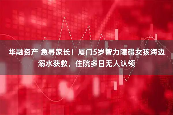 华融资产 急寻家长！厦门5岁智力障碍女孩海边溺水获救，住院多日无人认领